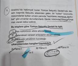 7.
Anadolu'da hakimiyet kuran Türkiye Selçuklu Devleti'nde dev-
letin başında Selçuklu ailesinden gelen, bir "sultan" bulunurdu.
Hükümdarlar sultan unvanı yanında "keyhüsrev, keykavus, keyku-
bat" gibi unvanlar da kullanırlardı. Devlet, hükümdar ailesinin ortak
malı olarak kabul edilirdi.
Bu bilgilere göre Türkiye Selçuklu Devleti ile ilgili;
1.iran kültürünün etkisi altında kaldığı,
11. geleneksel veraset anlayışının devam edildiği,
Il teokratik yönetimin kurulduğu
çıkarımlarından hangileri yapılabilir?
A) Yalnız I
B) Yalnız II
DI ve II
E) I, II ve III
Yalnız III