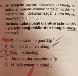 4. Bir bölgede yapılan arkeolojik kazılarda, ev
kalıntıları, çanak-çömlek parçaları, oraklar, el
değirmenleri, dokuma tezgâhları ve hayvan
koşumları bulunmuştur.
Bu buluntulara bağlı olarak araştırılan dö-
nem için aşağıdakilerden hangisi söyle-
nemez?
A) Tarih devirlerine geçildiği
B) Tarımsal üretimin olduğu
C) Ateşin kullanıldığı
D) Hayvanlardan yararlanıldığı
E) Yerleşik yaşamın olduğu