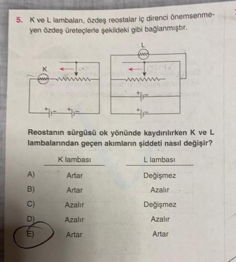 5. K ve L lambaları, özdeş reostalar iç direnci önemsenme-
yen özdeş üreteçlerle şekildeki gibi bağlanmıştır.
Reostanın sürgüsü ok yönünde kaydırılırken K ve L
lambalarından geçen akımların şiddeti nasıl değişir?
L lambası
A)
B)
C)
E)
Klambası
Artar
Artar