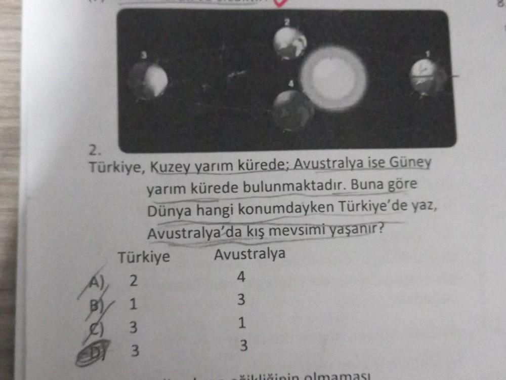 2.
Türkiye, Kuzey yarım kürede; Avustralya ise Güney
yarım kürede bulunmaktadır. Buna göre
Dünya hangi konumdayken Türkiye'de yaz,
Avustralya'da kış mevsimi yaşanır?
Avustralya
4
3
1
A),
Türkiye
2
1
3
3
3
čildiğinin olmaması