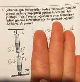3. Şekildeki gibi yerleştirilen özdeş mıknatıslardan biri
tavana asılmış olup ipteki gerilme kuvvetinin bü
yüklüğü T'dir. Tavana bağlanan ip biraz kısaltılırsa
ipteki gerilme kuvvetinin büyüklüğü nasıl değişir?
Açıklayarak yazınız
b d
Tip
61
MILF
d
TOD
GJETTE
f
N
Yer
kisa
W