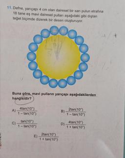 11. Defne, yarıçapı 4 cm olan dairesel bir sarı pulun etrafına
18 tane eş mavi dairesel pulları aşağıdaki gibi dıştan
teğet biçimde dizerek bir desen oluşturuyor.
Buna göre, mavi pulların yarıçapı aşağıdakilerden
hangisidir?
A)
C)
4tan(10°)
1-tan(10°)
tan(10°)
1-tan(10⁰)
E).
2tan(10°)
1 + tan(10⁰)
B)
D)
2tan(10°)
1 - tan(10°)
4tan(10°)
1 + tan(10°)
+