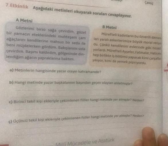 7.Etkinlik Aşağıdaki metinleri okuyarak soruları cevaplayınız.
A Metni
Gözlerimi biraz sağa çevirdim, güzel
bir yamacın eteklerindeki muhteşem çam
ağaçlarını kendilerine mahsus bir seda ile
beni müjdelerken gördüm. Bakışlarımı sola
çevirdim. Başımı kaldırd