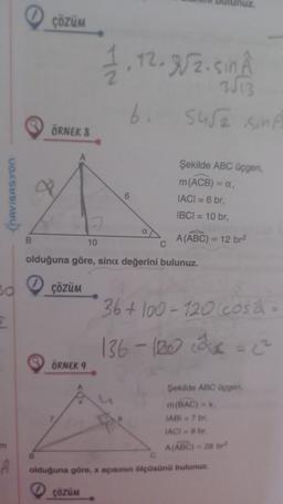 NAVIGASYON
Bd
Σ
m
Â
ÇÖZÜM
ÖRNEK 8
ÇÖZÜM
ÖRNEK 9
1.12.8/2.5in A
2
10
ÇÖZÜM
6. 5452 SinÃ
olduğuna göre, sina değerini bulunuz.
6
Şekilde ABC üçgen,
m (ACB) = a,
IACI = 6 br,
IBCI= 10 br,
A(ABC) = 12 br²
36+100-120 cosa
136 - 120 = 2²
Şekilde ABC üçgen,
m(BAC)=x.
IABI= 7 br,
IACI=8 br.
A(ABC)-28 br
olduğuna göre, x açısının ölçüsünü bulunuz.