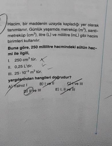 Hacim, bir maddenin uzayda kapladığı yer olarak
tanımlanır. Günlük yaşamda metreküp (m³), santi-
metreküp (cm³), litre (L) ve mililitre (mL) gibi hacim
birimleri kullanılır.
Buna göre, 250 mililitre hacmindeki sütün hac-
mi ile ilgili,
1. 250 cm³ tür. X
II