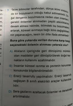 le-
in-
mir.
m,
se;
ir.
el-
ri
m
99
3. "Iklim bilimciler tarafından, dünya iklimi sistemin.
de bir bozulmanın olduğu kabul edilmektedir. Do
ğal dengenin bozulmasına neden olan insanların,
gerekli önlemler alınmadan çeşitli etkinliklerinin
devam etmesi hâlinde, iklimdeki bu bozulmaların
artarak, küresel ısınmaya bağlı iklim değişiklikleri.
nin yaşanacağını, kesin bir dille ifade etmektedir.
Buna göre yukarıda verilen duruma karşı hangi
seçenekteki önlemin alınması yetersiz olur?
A) Atıkların içerisinde geri dönüşümü mümkün
olan maddeler geri dönüştürülerek doğal kay-
nakların kullanımı azaltılmalıdır.
B) Insanlar küresel ısınma ve çevrenin korunması
konusunda bilgilendirilmelidir.
C) Enerji tasarrufu yapılmalıdır. Enerji tasarrufu
sağlayan B sınıfı elektrikli araçlar kullanılma
lıdır.
D) Sera gazlarını azaltacak önlemler ve denetimler
artırılmalıdır.
neçen