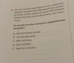 8. Otuz altı yaşında kaybettiğimiz yazar, sanatçıların
deyişiyle "Yaşasaydı bizim Maupassant'ımız olacaktı."
Bu tarzda yazdığı öyküleriyle gerek Milli Edebiyat
Dönemi'nde gerek sonraki dönemlerde adını duyur-
muştur.
Bu parçada tanıtılan sanatçımız, aşağıdakilerden
hangisidir?
A) Memduh Şevket Esendal
B) Sait Faik Abasıyanık
C) Refik Halit Karay
D) Ömer Seyfettin
E) Reşat Nuri Güntekin