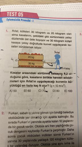 TEST 05
Eylemsizlik Prensibi - I
1.
Rifat; kütleleri 30 kilogram ve 20 kilogram olan
elma kasalarını, şekildeki gibi sürtünmesiz yatay
düzlemde üst üste koyuyor ve 30 kilogram kütleli
kasaya yatay doğrultuda kuvvet uygulayarak ka-
saları sürüklemek istiyor