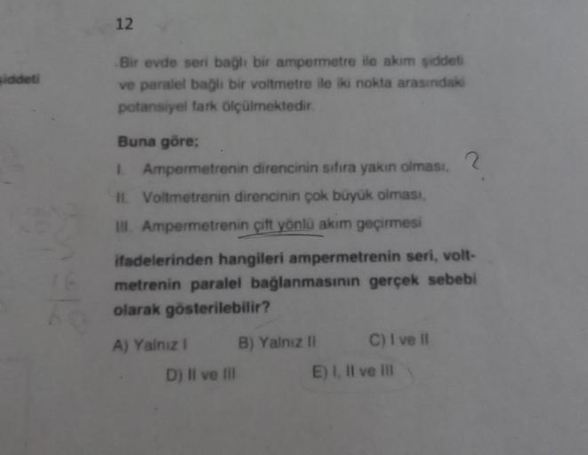 siddeti
12
Bir evde seri bağlı bir ampermetre ile akım şiddeti
ve paralel bağlı bir voltmetre ile iki nokta arasındaki
potansiyel fark ölçülmektedir.
Buna göre;
L
Ampermetrenin direncinin sıfıra yakın olması,
II. Voltmetrenin direncinin çok büyük olması,
I