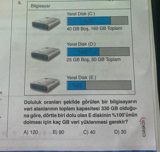 n
5.
Bilgisayar
Yerel Disk (C:)
%75
40 GB Boş, 160 GB Toplam
Yerel Disk (D:)
%50
25 GB Boş, 50 GB Toplam
Yerel Disk (E:)
%25
Doluluk oranları şekilde görülen bir bilgisayarın
veri alanlarının toplam kapasitesi 330 GB olduğu-
na göre, dörtte biri dolu olan 