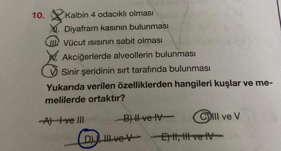 10.
Kalbin 4 odacıklı olması
X. Diyafram kasının bulunması
IVücut ISISının sabit olması
Akciğerlerde alveollerin bulunması
Sinir şeridinin sırt tarafında bulunması
Yukarıda verilen özelliklerden hangileri kuşlar ve me-
melilerde ortaktır?
-A) ve III
B) II