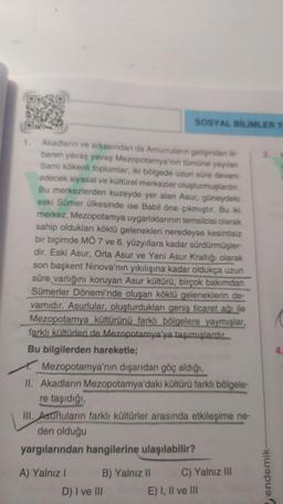 E
1. Akadların ve arkasından da Amurruların gelişinden iti-
baren yavaş yavaş Mezopotamya'nın tümüne yayılan
Sami kökenli toplumlar, iki bölgede uzun süre devam
edecek siyasal ve kültürel merkezler oluşturmuşlardır.
Bu merkezlerden kuzeyde yer alan Asur, güneydeki
eski Sümer ülkesinde ise Babil öne çıkmıştır. Bu iki
merkez, Mezopotamya uygarlıklarının temsilcisi olarak
sahip oldukları köklü gelenekleri neredeyse kesintisiz
bir biçimde MÖ 7 ve 6. yüzyıllara kadar sürdürmüşler-
dir. Eski Asur, Orta Asur ve Yeni Asur Krallığı olarak
son başkent Ninova'nın yıkılışına kadar oldukça uzun
süre varlığını koruyan Asur kültürü, birçok bakımdan
Sümerler Dönemi'nde oluşan köklü geleneklerin de-
vamıdır. Asurlular, oluşturdukları geniş ticaret ağı ile
Mezopotamya kültürünü farklı bölgelere yaymışlar,
farklı kültürleri de Mezopotamya'ya taşımışlardır.
Bu bilgilerden hareketle;
Mezopotamya'nın dışarıdan göç aldığı,
II. Akadların Mezopotamya'daki kültürü farklı bölgele-
re taşıdığı,
III. Asurluların farklı kültürler arasında etkileşime ne-
den olduğu
yargılarından hangilerine ulaşılabilir?
A) Yalnız I
B) Yalnız II
SOSYAL BİLİMLER T
D) I ve III
C) Yalnız III
E) I, II ve III
endemik-
4.