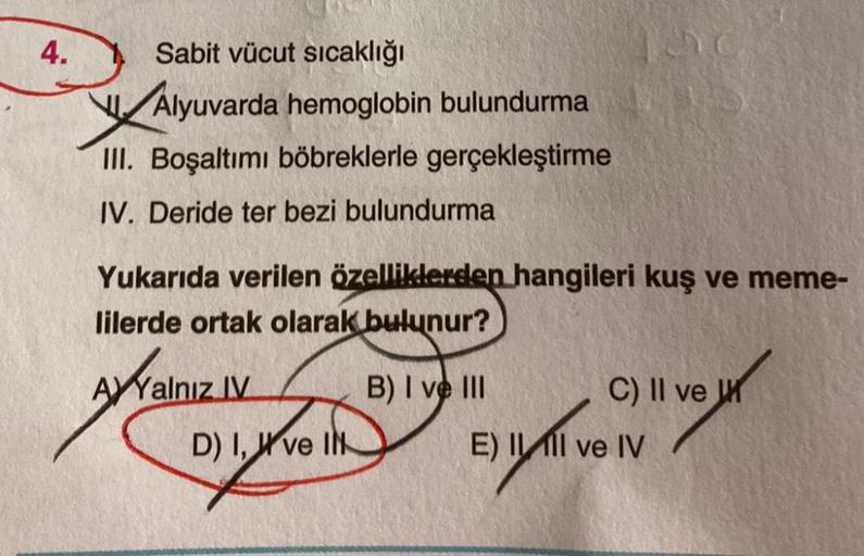 4.
Sabit vücut sıcaklığı
Alyuvarda hemoglobin bulundurma
Valyu
III. Boşaltımı böbreklerle gerçekleştirme
IV. Deride ter bezi bulundurma
Yukarıda verilen özelliklerden hangileri kuş ve meme-
lilerde ortak olarak bulunur?
B) I ve III
AYYalnız IV
D) I, ve IN
