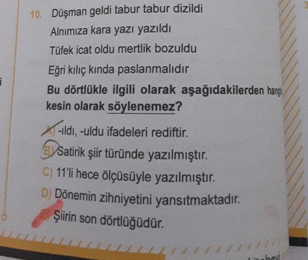 10. Düşman geldi tabur tabur dizildi
Alnımıza kara yazı yazıldı
Tüfek icat oldu mertlik bozuldu
Eğri kılıç kında paslanmalıdır
Bu dörtlükle ilgili olarak aşağıdakilerden hangs
kesin olarak söylenemez?
-ıldı, -uldu ifadeleri rediftir.
Satirik şiir türünde y