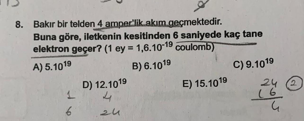 8.
Bakır bir telden 4 amper'lik akım geçmektedir.
Buna göre, iletkenin kesitinden 6 saniyede kaç tane
elektron geçer? (1 ey = 1,6.10-19 coulomb)
A) 5.1019
B) 6.1019
C) 9.1019
1
6
D) 12.1019
4
E) 15.1019
(6
G
2