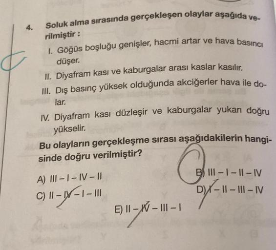 4.
Soluk alma sırasında gerçekleşen olaylar aşağıda ve-
rilmiştir:
I. Göğüs boşluğu genişler, hacmi artar ve hava basıncı
düşer.
II. Diyafram kası ve kaburgalar arası kaslar kasılır.
III. Dış basınç yüksek olduğunda akciğerler hava ile do-
lar.
IV. Diyafra