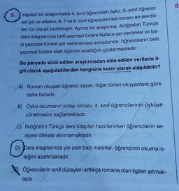 6. Yapılan bir araştırmada 4. sınıf öğrencileri öykü, 5. sınıf öğrenci-
leri şiir ve efsane; 6, 7 ve 8. sınıf öğrencileri ise romanı en sevdik-
leri tür olarak belirtmiştir. Ayrıca bu araştırma, ilköğretim Türkçe
ders kitaplarında belli yazınsal türlere fazlaca yer verilmesi ve ba-
zı yazınsal türlere yer verilmemesi sonucunda, öğrencilerin belli
yazınsal türlere olan ilgisinin azaldığını göstermektedir.
Bu parçada sözü edilen araştırmadan elde edilen verilerle il-
gili olarak aşağıdakilerden hangisine kesin olarak ulaşılabilir?
A) Roman okuyan öğrenci sayısı, diğer türleri okuyanlara göre
daha fazladır.
B) Öykü okumanın kolay olması, 4. sınıf öğrencilerinin öyküye
yönelmesini sağlamaktadır.
C) İlköğretim Türkçe ders kitapları hazırlanırken öğrencilerin se-
viyesi dikkate alınmamaktadır.
D) Ders kitaplarında yer alan bazı metinler, öğrencinin okuma is-
teğini azaltmaktadır.
Öğrencilerin sınıf düzeyleri arttıkça romana olan ilgileri artmak-
tadır.
8