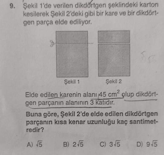 9. Şekil 1'de verilen dikdörtgen şeklindeki karton
kesilerek Şekil 2'deki gibi bir kare ve bir dikdört-
gen parça elde ediliyor.
Şekil 1
Şekil 2
Elde edilen karenin alanı 45 cm² plup dikdört-
gen parçanın alanının 3 katıdır.
Sc
Buna göre, Şekil 2'de elde e