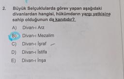 2.
Büyük Selçuklularda görev yapan aşağıdaki
divanlardan hangisi, hükümdarın yargı yetkisine
sahip olduğunun da kanıtıdır?
A) Divan-ı Arz
B) Divan-ı Mezalim
C)
Divan-ı İşraf
D) Divan-ı İstifa
E)
Divan-ı İnşa