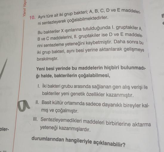 pler-
III
Yanıt Yayı
10. Aynı türe ait iki grup bakteri; A, B, C, D ve E maddeleri-
ni sentezleyerek çoğalabilmektedirler.
Bu bakteriler X ışınlarına tutulduğunda 1. gruptakiler A.
B ve C maddelerini, II. gruptakiler ise D ve E maddele.
rini sentezleme yet