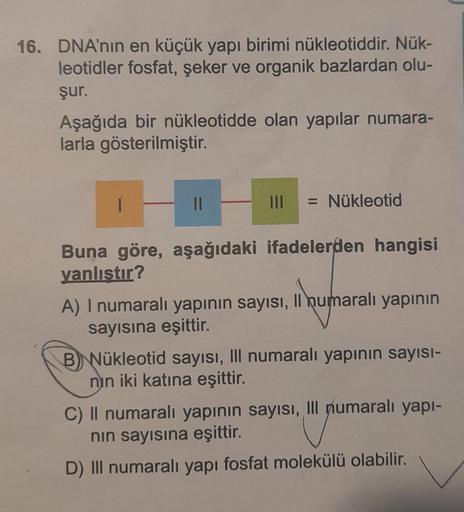 16. DNA'nın en küçük yapı birimi nükleotiddir. Nük-
leotidler fosfat, şeker ve organik bazlardan olu-
şur.
Aşağıda bir nükleotidde olan yapılar numara-
larla gösterilmiştir.
11
||| = Nükleotid
Buna göre, aşağıdaki ifadelerden hangisi
yanlıştır?
A) I numara