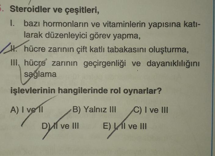 5. Steroidler ve çeşitleri,
I. bazı hormonların
1.
ve vitaminlerin yapısına katı-
larak düzenleyici görev yapma,
H. hücre zarının çift katlı tabakasını oluşturma,
III, hücre zarının geçirgenliği ve dayanıklılığını
sağlama
işlevlerinin hangilerinde rol oyna