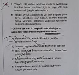 I. Tespit: Hitit kralları tuttukları anallarda (yıllıklarda)
tanrılara hesap verdikleri için iyi veya kötü tüm
olayları olduğu gibi aktarmışlardır.
II. Tespit: Orhun Abidelerinde yer alan bilgilere göre;
devlet yöneticisi olan kağan, sonraki nesillere
mesaj verirken, atalarının yaptıkları faaliyetleri
değiştirmeden anlatmıştır.
Yukarıda yer alan iki tespit dikkate alındığında
aşağıdaki yargılardan hangisine ulaşılamaz?
A) Her iki kültürün de tarih devirlerine geçtiğini
söylemek mümkündür.
B) Olayların tarafsız anlatımında din etkin bir sebeptir.
C) Her iki kültür de anlatımlarında tarafsız olmaya özen
göstermektedir.
D) Anlatımlarda yer alan kültürlerin siyasi yapıları
hakkında bilgi bulunmaktadır.
E) I. tespitte hesap verme, II. tespitte öğüt verme
kaygısı yer almaktadır.