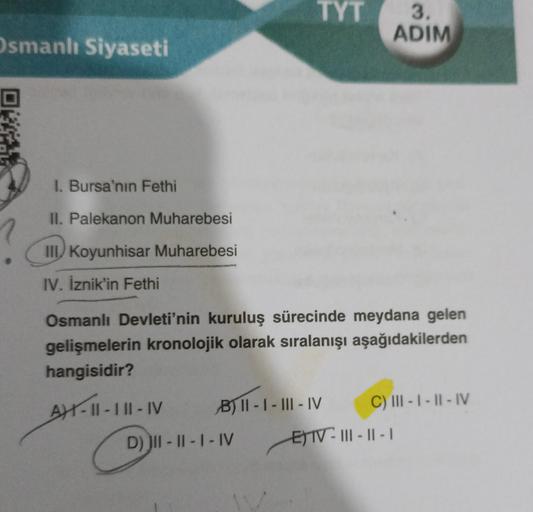 Osmanlı Siyaseti
I. Bursa'nın Fethi
II. Palekanon Muharebesi
III Koyunhisar Muharebesi
IV. İznik'in Fethi
TYT
Osmanlı Devleti'nin kuruluş sürecinde meydana gelen
gelişmelerin kronolojik olarak sıralanışı aşağıdakilerden
hangisidir?
AX-II-III-IV
B) II-I-III