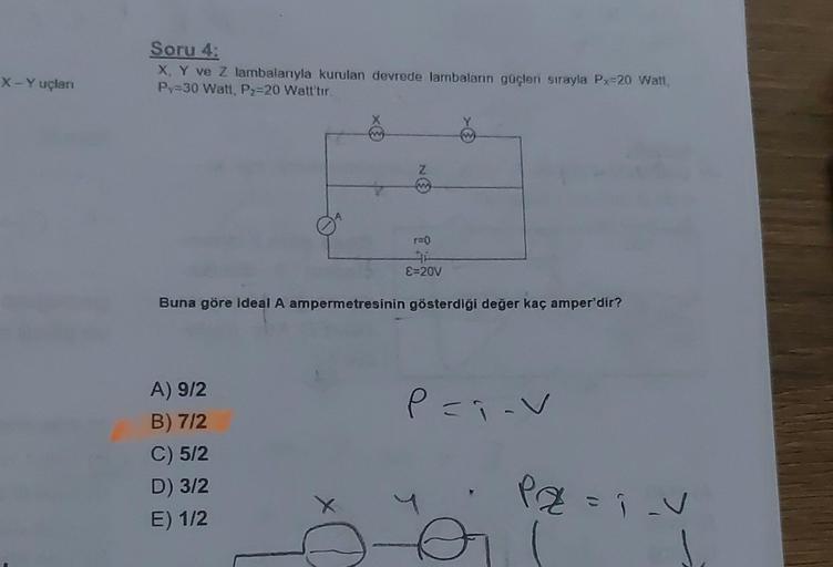 X-Yuçlan
Soru 4:
X, Y ve Z lambalanıyla kurulan devrede lambaların güçleri sırayla Px=20 Watt,
Py=30 Watt, P₂=20 Watt'tır.
X
A) 9/2
B) 7/2
C) 5/2
D) 3/2
E) 1/2
w
r=0
E=20V
W
Buna göre ideal A ampermetresinin gösterdiği değer kaç amper'dir?
P=;-V
PZ=₁_V
=Î