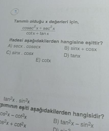 7.
Tanımlı olduğu x değerleri için,
cosec²x+sec²x
cotx + tanx
ifadesi aşağıdakilerden hangisine eşittir?
A) secx. cosecx
B) sinx + cosx
C) sinx . cosx
D) tanx
tan²x. sin²x
pımının eşiti
os²x – cot²x
ps²x+cot²x
E) cotx
aşağıdakilerden hangisidir?
B) tan²x -