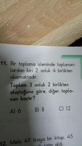 11. Bir toplama işleminde toplanan-
lardan biri 2 onluk 4 birlikten
oluşmaktadır.
Toplam 3 onluk 2 birlikten
oluştuğuna göre, diğer topla-
nan kaçtır?
A) 6
B) 8
C) 12
12. Melis 47 liraya bir kitap. 45
k satın aldı.