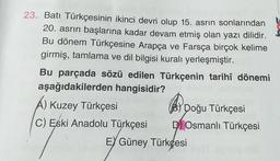 23. Batı Türkçesinin ikinci devri olup 15. asrin sonlarından
20. asrın başlarına kadar devam etmiş olan yazı dilidir.
Bu dönem Türkçesine Arapça ve Farsça birçok kelime
girmiş, tamlama ve dil bilgisi kuralı yerleşmiştir.
Bu parçada sözü edilen Türkçenin tarihî dönemi
aşağıdakilerden hangisidir?
A) Kuzey Türkçesi
C) Eski Anadolu Türkçesi
Doğu Türkçesi
DOsmanlı Türkçesi
EY Güney Türkçesi