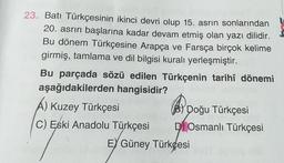 23. Batı Türkçesinin ikinci devri olup 15. asrin sonlarından
20. asrın başlarına kadar devam etmiş olan yazı dilidir.
Bu dönem Türkçesine Arapça ve Farsça birçok kelime
girmiş, tamlama ve dil bilgisi kuralı yerleşmiştir.
Bu parçada sözü edilen Türkçenin tarihî dönemi
aşağıdakilerden hangisidir?
A) Kuzey Türkçesi
C) Eski Anadolu Türkçesi
Doğu Türkçesi
DOsmanlı Türkçesi
EY Güney Türkçesi