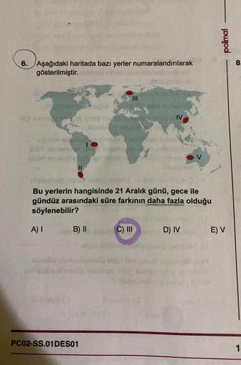 6. Aşağıdaki haritada bazı yerler numaralandırılarak
gösterilmiştir.
mol om
07
Bu yerlerin hangisinde 21 Aralık günü, gece ile
gündüz arasındaki süre farkının daha fazla olduğu
söylenebilir?
A) I
shi
BY C
B) IIC) III
PC02-SS.01 DES01
D) IV
polimal
E) V
8.
