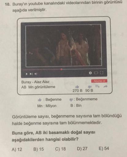 10. Buray'ın youtube kanalındaki videolarından birinin görüntüsü
aşağıda verilmiştir.
▶▶4
- Alaz Alaz
Buray -
AB Mn görüntüleme
A) 12
: Beğenme
Mn: Milyon
00
Görüntüleme sayısı, beğenmeme sayısına tam bölündüğü
halde beğenme sayısına tam bölünmemektedir.
B
