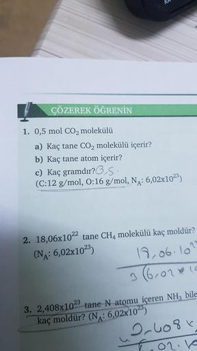 ÇÖZEREK ÖĞRENİN
1. 0,5 mol CO2 molekülü
a) Kaç tane CO2 molekülü içerir?
b) Kaç tane atom içerir?
c) Kaç gramdır?,S.
(C:12 g/mol, 0:16 g/mol, NA: 6,02x1023)
2. 18,06x1022 tane CH4 molekülü kaç moldür?
(NA: 6,02x1023)
18,06.102
3602 10
3. 2,408x1023 tane N