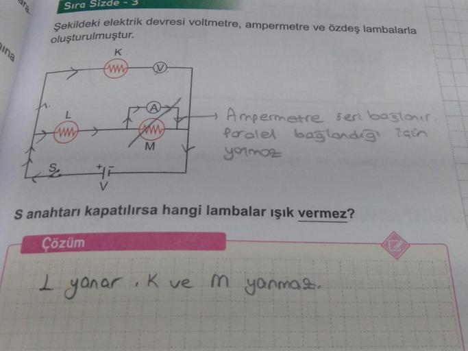 ina
Sıra Sizde
Şekildeki elektrik devresi voltmetre, ampermetre ve özdeş lambalarla
oluşturulmuştur.
www
V
3
K
www.
M
+ Ampermetre sert bağlanır
Paralel bağlandığı için
yormaz
S anahtarı kapatılırsa hangi lambalar ışık vermez?
Çözüm
I yanar, Kve
m yanmaz.