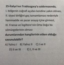 25-İtalya'nın Trablusgarp'a saldırmasında,
1. bölgenin coğrafi açıdan kendine yakın olması,
II. siyasi birliğini geç tamamlaması nedeniyle
hammadde ve pazar arayışı içine girmesi,
III. Fransa ve İngiltere'nin Orta Doğu'da
sömürgelerinin olması
durumlarından hangilerinin etken olduğu
savunulabilir?
A) Yalnız I B) Yalnız II C) I ve II
D) II ve III
E) I, II ve III