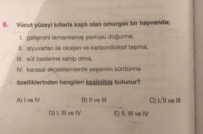 6.
Vücut yüzeyi kıllarla kaplı olan omurgalı bir hayvanda;
I. gelişmini tamamlamış yavruyu doğurma,
II. alyuvarları ile oksijen ve karbondioksit taşıma,
III. süt bezlerine sahip olma,
IV. karasal ekosistemlerde yaşamını sürdürme
özelliklerinden hangileri k