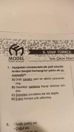 A'S.
3₂
MODEL
EGITIM YAYINLARI
2.
1. Aşağıdaki cümlelerdeki altı çizili sözcük-
lerden hangisi herhangi bir çekim eki al-
mamıştır?
A) Ünlü sanatçı yeni bir albüm çıkaracak-
mış.
B) Gazeteyi çantama koyup otobüse bin-
dím.
C) Şekerleri çocuklara tek tek dağıttı.
D) Evleri buraya çok yakınmış.
• lyelik (aitlik) eki
.
Çoğul eki
a
$442
6. SINIF TÜRKÇE
Isim Çekim Ekleri
(hal) eki
B