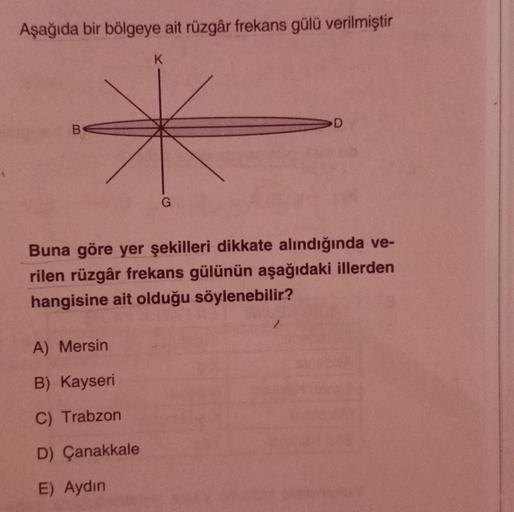 Aşağıda bir bölgeye ait rüzgâr frekans gülü verilmiştir
B
K
A) Mersin
B) Kayseri
C) Trabzon
D) Çanakkale
E) Aydın
G
Buna göre yer şekilleri dikkate alındığında ve-
rilen rüzgâr frekans gülünün aşağıdaki illerden
hangisine ait olduğu söylenebilir?