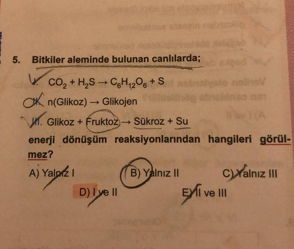 5. Bitkiler aleminde bulunan canlılarda;
gad
CO₂ + H₂S → C₂H₁2O6 +Sangalo naliev
n(Glikoz) → Glikojen
.Glikoz + Fruktoz→ Sükroz + Su
enerji dönüşüm reaksiyonlarından hangileri görül-
mez?
A) Yalnız I
D) Iye ll
B) Yalnız II
C)Yalnız III
EXI ve III