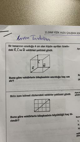 Kerem Tandoğan
Bir kenarının uzunluğu 4 cm olan küpün aynıtlanı üzerin-
deki K, L ve M vektörleri şekildeki gibidir.
K
11.SINIF FİZİK YAZILI ÇALIŞMA SOF
ww
Buna göre vektörlerin bileşkesinin uzunluğu kaç cm
******
3364
Birim kare bölmeli düzlemdeki vektörler şekildeki gibidir. gibidir.
Ayni d
Buna göre vektörlerin bileşkesinin büyüklüğü kaç bi-
rimdir?
BL
tene
Buna
1..
..
eşita
(Bol