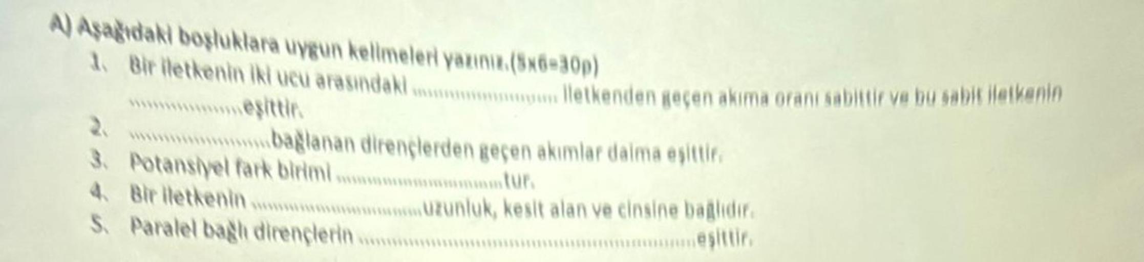 A) Aşağıdaki boşluklara uygun kelimeleri yazınız.(Sx6-30p)
1. Bir iletkenin iki ucu arasındak..................letkenden geçen akıma oranı sabittir ve bu sabit iletkenin
eşittir.
2.
3. Potansiyel fark birimi.............……………tur.
bağlanan dirençlerden geçe