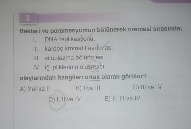 3
Bakteri ve paramesyumun bölünerek üremesi sırasında;
I. DNA replikasyonu,
II. kardeş kromatit ayrılması,
III. sitoplazma bölünmesi
IV. iğ ipliklerinin oluşması
olaylarından hangileri ortak olarak görülür?
A) Yalnız II
B) I ve III
5) I, II ve IV
C) III ve