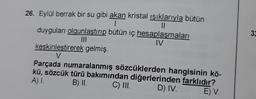 26. Eylül berrak bir su gibi akan kristal ışıklarıyla bütün
1
11
duyguları olgunlaştırıp bütün iç hesaplaşmaları
|||
IV
keskinleştirerek gelmiş.
V
Parçada numaralanmış sözcüklerden hangisinin kö-
kü, sözcük türü bakımından diğerlerinden farklıdır?
A) I.
B) II.
C) III.
D) IV.
E) V.
33