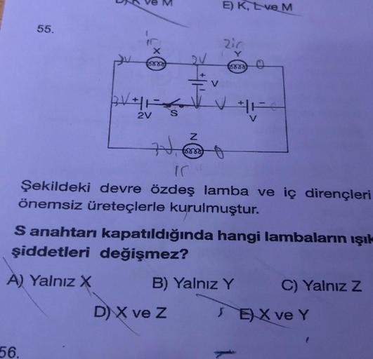 55.
X
8888
56.
BVHF
2V S
71,
Z
8880
V
E) K, Eve M
D) X ve Z
zir
Y
V
forro
IC
Şekildeki devre özdeş lamba ve iç dirençleri
önemsiz üreteçlerle kurulmuştur.
S anahtarı kapatıldığında hangi lambaların ışık
şiddetleri değişmez?
A) Yalnız X
o
B) Yalnız Y
C) Yal