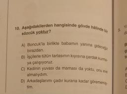 10. Aşağıdakilerden hangisinde gövde hâlinde bir
sözcük yoktur?
A) Boncuk'la birlikte babamın yanına gideceğiz
birazdan.
B) İşçilerle tütün tarlasının kıyısına çardak kurma-
ya çalışıyoruz.
C) Kedinin yuvası da maması da yoktu, onu eve
almalıydım.
D) Arkadaşlarımı çadır kurana kadar görememiş-
tim.
3.
Ya
da
B
g
ti
A
B
C