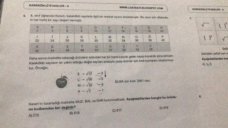 5.
KAREKÖKLÜ İFADELER-4
8. sınıf öğrencisi Kerem, kareköklü sayılarla ilgili bir market oyunu tasarlamıştır. Bu oyun için alfabede-
ki
her harfe bir sayı değeri vermiştir.
A2 12 R
B4 12 S
CO E S
22
42
i
24
44
6
J
26
46
C
8
K
28
T
48
E → √12
L→ √30
D
10
M-√