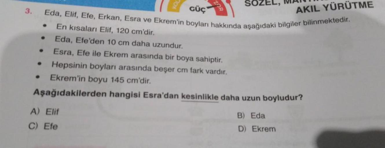 3.
GÜÇ
Eda, Elif, Efe, Erkan, Esra ve Ekrem'in boyları hakkında aşağıdaki bilgiler bilinmektedir.
En kısaları Elif, 120 cm'dir.
Eda, Efe'den 10 cm daha uzundur.
Esra, Efe ile Ekrem arasında bir boya sahiptir.
Hepsinin boyları arasında beşer cm fark vardır.